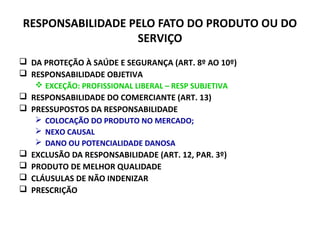 RESPONSABILIDADE PELO FATO DO PRODUTO OU DO
SERVIÇO
 DA PROTEÇÃO À SAÚDE E SEGURANÇA (ART. 8º AO 10º)
 RESPONSABILIDADE OBJETIVA
 EXCEÇÃO: PROFISSIONAL LIBERAL – RESP SUBJETIVA
 RESPONSABILIDADE DO COMERCIANTE (ART. 13)
 PRESSUPOSTOS DA RESPONSABILIDADE
 COLOCAÇÃO DO PRODUTO NO MERCADO;
 NEXO CAUSAL
 DANO OU POTENCIALIDADE DANOSA
 EXCLUSÃO DA RESPONSABILIDADE (ART. 12, PAR. 3º)
 PRODUTO DE MELHOR QUALIDADE
 CLÁUSULAS DE NÃO INDENIZAR
 PRESCRIÇÃO
 
