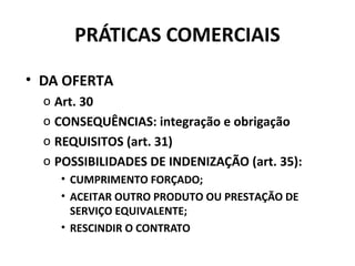 PRÁTICAS COMERCIAIS
• DA OFERTA
o Art. 30
o CONSEQUÊNCIAS: integração e obrigação
o REQUISITOS (art. 31)
o POSSIBILIDADES DE INDENIZAÇÃO (art. 35):
• CUMPRIMENTO FORÇADO;
• ACEITAR OUTRO PRODUTO OU PRESTAÇÃO DE
SERVIÇO EQUIVALENTE;
• RESCINDIR O CONTRATO
 