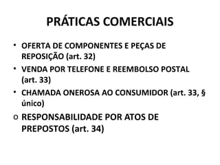 PRÁTICAS COMERCIAIS
• OFERTA DE COMPONENTES E PEÇAS DE
REPOSIÇÃO (art. 32)
• VENDA POR TELEFONE E REEMBOLSO POSTAL
(art. 33)
• CHAMADA ONEROSA AO CONSUMIDOR (art. 33, §
único)
o RESPONSABILIDADE POR ATOS DE
PREPOSTOS (art. 34)
 