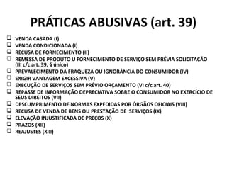 PRÁTICAS ABUSIVAS (art. 39)
 VENDA CASADA (I)
 VENDA CONDICIONADA (I)
 RECUSA DE FORNECIMENTO (II)
 REMESSA DE PRODUTO U FORNECIMENTO DE SERVIÇO SEM PRÉVIA SOLICITAÇÃO
(III c/c art. 39, § único)
 PREVALECIMENTO DA FRAQUEZA OU IGNORÂNCIA DO CONSUMIDOR (IV)
 EXIGIR VANTAGEM EXCESSIVA (V)
 EXECUÇÃO DE SERVIÇOS SEM PRÉVIO ORÇAMENTO (VI c/c art. 40)
 REPASSE DE INFORMAÇÃO DEPRECIATIVA SOBRE O CONSUMIDOR NO EXERCÍCIO DE
SEUS DIREITOS (VII)
 DESCUMPRIMENTO DE NORMAS EXPEDIDAS POR ÓRGÃOS OFICIAIS (VIII)
 RECUSA DE VENDA DE BENS OU PRESTAÇÃO DE SERVIÇOS (IX)
 ELEVAÇÃO INJUSTIFICADA DE PREÇOS (X)
 PRAZOS (XII)
 REAJUSTES (XIII)
 