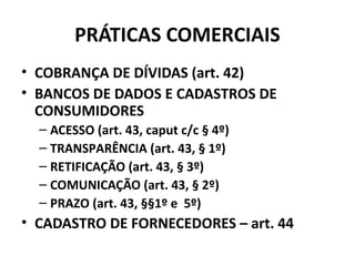 PRÁTICAS COMERCIAIS
• COBRANÇA DE DÍVIDAS (art. 42)
• BANCOS DE DADOS E CADASTROS DE
CONSUMIDORES
– ACESSO (art. 43, caput c/c § 4º)
– TRANSPARÊNCIA (art. 43, § 1º)
– RETIFICAÇÃO (art. 43, § 3º)
– COMUNICAÇÃO (art. 43, § 2º)
– PRAZO (art. 43, §§1º e 5º)
• CADASTRO DE FORNECEDORES – art. 44
 