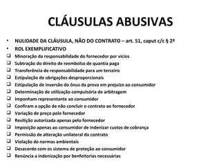 CLÁUSULAS ABUSIVAS
• NULIDADE DA CLÁUSULA, NÃO DO CONTRATO – art. 51, caput c/c § 2º
• ROL EXEMPLIFICATIVO
 Minoração da responsabilidade do fornecedor por vícios
 Subtração do direito de reembolso de quantia paga
 Transferência de responsabilidade para um terceiro
 Estipulação de obrigações desproporcionais
 Estipulação de inversão do ônus da prova em prejuízo ao consumidor
 Determinação de utilização compulsória de arbitragem
 Imponham representante ao consumidor
 Confiram a opção de não concluir o contrato ao fornecedor
 Variação de preço pelo fornecedor
 Resilição autorizada apenas pelo fornecedor
 Imposição apenas ao consumidor de indenizar custos de cobrança
 Permissão de alteração unilateral do contrato
 Violação de normas ambientais
 Desacordo com os sistema de proteção ao consumidor
 Renúncia a indenização por benfeitorias necessárias
 