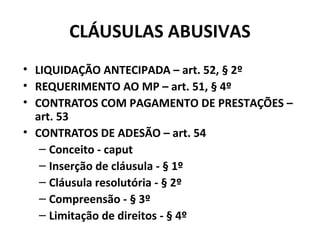 CLÁUSULAS ABUSIVAS
• LIQUIDAÇÃO ANTECIPADA – art. 52, § 2º
• REQUERIMENTO AO MP – art. 51, § 4º
• CONTRATOS COM PAGAMENTO DE PRESTAÇÕES –
art. 53
• CONTRATOS DE ADESÃO – art. 54
– Conceito - caput
– Inserção de cláusula - § 1º
– Cláusula resolutória - § 2º
– Compreensão - § 3º
– Limitação de direitos - § 4º
 