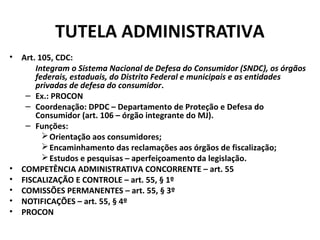 TUTELA ADMINISTRATIVA
• Art. 105, CDC:
Integram o Sistema Nacional de Defesa do Consumidor (SNDC), os órgãos
federais, estaduais, do Distrito Federal e municipais e as entidades
privadas de defesa do consumidor.
– Ex.: PROCON
– Coordenação: DPDC – Departamento de Proteção e Defesa do
Consumidor (art. 106 – órgão integrante do MJ).
– Funções:
Orientação aos consumidores;
Encaminhamento das reclamações aos órgãos de fiscalização;
Estudos e pesquisas – aperfeiçoamento da legislação.
• COMPETÊNCIA ADMINISTRATIVA CONCORRENTE – art. 55
• FISCALIZAÇÃO E CONTROLE – art. 55, § 1º
• COMISSÕES PERMANENTES – art. 55, § 3º
• NOTIFICAÇÕES – art. 55, § 4º
• PROCON
 