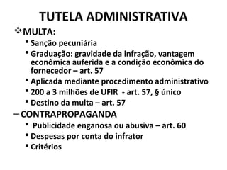 TUTELA ADMINISTRATIVA
MULTA:
 Sanção pecuniária
 Graduação: gravidade da infração, vantagem
econômica auferida e a condição econômica do
fornecedor – art. 57
 Aplicada mediante procedimento administrativo
 200 a 3 milhões de UFIR - art. 57, § único
 Destino da multa – art. 57
–CONTRAPROPAGANDA
 Publicidade enganosa ou abusiva – art. 60
 Despesas por conta do infrator
 Critérios
 