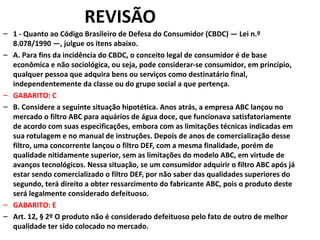REVISÃO
– 1 - Quanto ao Código Brasileiro de Defesa do Consumidor (CBDC) — Lei n.º
8.078/1990 —, julgue os itens abaixo.
– A. Para fins da incidência do CBDC, o conceito legal de consumidor é de base
econômica e não sociológica, ou seja, pode considerar-se consumidor, em princípio,
qualquer pessoa que adquira bens ou serviços como destinatário final,
independentemente da classe ou do grupo social a que pertença.
– GABARITO: C
– B. Considere a seguinte situação hipotética. Anos atrás, a empresa ABC lançou no
mercado o filtro ABC para aquários de água doce, que funcionava satisfatoriamente
de acordo com suas especificações, embora com as limitações técnicas indicadas em
sua rotulagem e no manual de instruções. Depois de anos de comercialização desse
filtro, uma concorrente lançou o filtro DEF, com a mesma finalidade, porém de
qualidade nitidamente superior, sem as limitações do modelo ABC, em virtude de
avanços tecnológicos. Nessa situação, se um consumidor adquirir o filtro ABC após já
estar sendo comercializado o filtro DEF, por não saber das qualidades superiores do
segundo, terá direito a obter ressarcimento do fabricante ABC, pois o produto deste
será legalmente considerado defeituoso.
– GABARITO: E
– Art. 12, § 2º O produto não é considerado defeituoso pelo fato de outro de melhor
qualidade ter sido colocado no mercado.
 