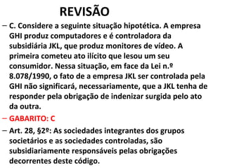 REVISÃO
– C. Considere a seguinte situação hipotética. A empresa
GHI produz computadores e é controladora da
subsidiária JKL, que produz monitores de vídeo. A
primeira cometeu ato ilícito que lesou um seu
consumidor. Nessa situação, em face da Lei n.º
8.078/1990, o fato de a empresa JKL ser controlada pela
GHI não significará, necessariamente, que a JKL tenha de
responder pela obrigação de indenizar surgida pelo ato
da outra.
– GABARITO: C
– Art. 28, §2º: As sociedades integrantes dos grupos
societários e as sociedades controladas, são
subsidiariamente responsáveis pelas obrigações
decorrentes deste código.
 