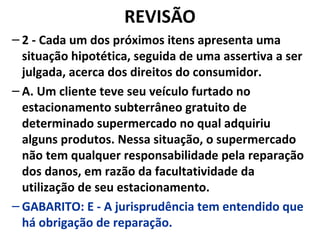 REVISÃO
– 2 - Cada um dos próximos itens apresenta uma
situação hipotética, seguida de uma assertiva a ser
julgada, acerca dos direitos do consumidor.
– A. Um cliente teve seu veículo furtado no
estacionamento subterrâneo gratuito de
determinado supermercado no qual adquiriu
alguns produtos. Nessa situação, o supermercado
não tem qualquer responsabilidade pela reparação
dos danos, em razão da facultatividade da
utilização de seu estacionamento.
– GABARITO: E - A jurisprudência tem entendido que
há obrigação de reparação.
 