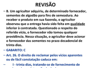 REVISÃO
– B. Um agricultor adquiriu, de determinado fornecedor,
sementes de algodão para fins de semeadura. Ao
receber o produto em sua fazenda, o agricultor
observou que a entrega havia sido feita em qualidade
inferior à contratada. Questionado a respeito do
referido vício, o fornecedor não tomou qualquer
providência. Nessa situação, o agricultor deve acionar
o fornecedor das sementes no prazo decadencial de
trinta dias.
– GABARITO: C
– Art. 26. O direito de reclamar pelos vícios aparentes
ou de fácil constatação caduca em:
– I - trinta dias, tratando-se de fornecimento de
 