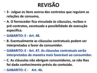 REVISÃO
– 3 - Julgue os itens acerca dos contratos que regulam as
relações de consumo,
– A. O fornecedor fica vinculado às cláusulas, recibos e
pré-contratos, excetuada a possibilidade de execução
específica.
– GABARITO: E - Art. 48.
– B. Eventualmente as cláusulas contratuais podem ser
interpretadas a favor do consumidor.
– GABARITO: E - Art. 47. As cláusulas contratuais serão
interpretadas de maneira mais favorável ao consumidor.
– C. As cláusulas não obrigam consumidores, se não lhes
foi dado conhecimento prévio do conteúdo.
– GABARITO: C - Art. 46.
 
