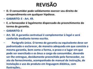 REVISÃO
– D. O consumidor pode validamente exercer seu direito de
arrependimento em qualquer hipótese.
– GABARITO: E - Art. 49.
– E. o fornecedor é legalmente dispensado do preenchimento do
termo de garantia.
– GABARITO: E
– Art. 50. A garantia contratual é complementar à legal e será
conferida mediante termo escrito.
– Parágrafo único. O termo de garantia ou equivalente deve ser
padronizado e esclarecer, de maneira adequada em que consiste a
mesma garantia, bem como a forma, o prazo e o lugar em que
pode ser exercitada e os ônus a cargo do consumidor, devendo
ser-lhe entregue, devidamente preenchido pelo fornecedor, no
ato do fornecimento, acompanhado de manual de instrução, de
instalação e uso do produto em linguagem didática, com
ilustrações..
 