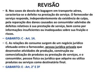 REVISÃO
– B. Nos casos de desvio de bagagem em transporte aéreo,
caracteriza-se o defeito na prestação do serviço. O fornecedor de
serviço responde, independentemente da existência de culpa,
pela reparação dos danos causados ao consumidor advindas de
defeitos relativos à sua prestação de serviço, bem como por
informações insuficientes ou inadequadas sobre sua fruição e
riscos.
– GABARITO: C - Art. 14.
– C. As relações de consumo surgem de um negócio jurídico
efetuado entre o fornecedor, pessoa jurídica privada que
desenvolve atividades de produção, construção ou
comercialização de produtos ou prestação de serviços, e o
consumidor, pessoa física ou jurídica que adquire ou utiliza
produtos ou serviços como destinatário final.
– GABARITO: E - Art. 2° E 3º
 
