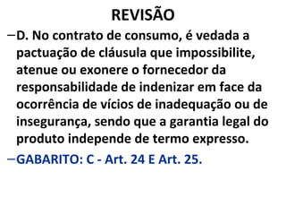 REVISÃO
–D. No contrato de consumo, é vedada a
pactuação de cláusula que impossibilite,
atenue ou exonere o fornecedor da
responsabilidade de indenizar em face da
ocorrência de vícios de inadequação ou de
insegurança, sendo que a garantia legal do
produto independe de termo expresso.
–GABARITO: C - Art. 24 E Art. 25.
 