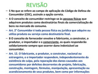 REVISÃO
– 5 No que se refere ao campo de aplicação do Código de Defesa do
Consumidor (CDC), assinale a opção correta.
– A O conceito de consumidor restringe-se às pessoas físicas que
adquirem produtos como destinatárias finais da comercialização de
bens no mercado de consumo.
– Art. 2° Consumidor é toda pessoa física ou jurídica que adquire ou
utiliza produto ou serviço como destinatário final.
– B O conceito de fornecedor envolve o fabricante, o construtor, o
produtor, o importador e o comerciante, os quais responderão
solidariamente sempre que ocorrer dano indenizável ao
consumidor.
– Art. 12. O fabricante, o produtor, o construtor, nacional ou
estrangeiro, e o importador respondem, independentemente da
existência de culpa, pela reparação dos danos causados aos
consumidores por defeitos decorrentes de projeto, fabricação,
construção, montagem, fórmulas, manipulação, apresentação ou
acondicionamento de seus produtos, bem como por informações
 
