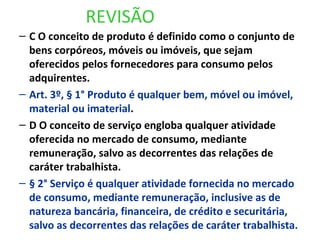 REVISÃO
– C O conceito de produto é definido como o conjunto de
bens corpóreos, móveis ou imóveis, que sejam
oferecidos pelos fornecedores para consumo pelos
adquirentes.
– Art. 3º, § 1° Produto é qualquer bem, móvel ou imóvel,
material ou imaterial.
– D O conceito de serviço engloba qualquer atividade
oferecida no mercado de consumo, mediante
remuneração, salvo as decorrentes das relações de
caráter trabalhista.
– § 2° Serviço é qualquer atividade fornecida no mercado
de consumo, mediante remuneração, inclusive as de
natureza bancária, financeira, de crédito e securitária,
salvo as decorrentes das relações de caráter trabalhista.
 