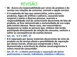 REVISÃO
– 06 - Acerca da responsabilidade por vícios do produto e do
serviço nas relações de consumo, assinale a opção correta.
– A A explosão de loja que comercializa, entre outros
produtos, fogos de artifício e pólvora, causando lesão
corporal e morte a diversas pessoas, acarreta a
responsabilidade civil do comerciante decorrente de fato do
produto, se ficar demonstrada a exclusividade de sua culpa
pelo evento danoso. Nesse caso, aos consumidores
equiparam-se todas as pessoas que, embora não tendo
participado diretamente da relação de consumo, venham a
sofrer as conseqüências do evento danoso
– Art. 12, § 3° E ART. 17
– B A reparação por danos materiais decorrentes de vício do
produto ou do serviço afasta a possibilidade de reparação
por danos morais, ainda que comprovado o fato e
demonstrada a ocorrência de efetivo constrangimento à
esfera moral do consumidor.
– Art. 6º, VI - a efetiva prevenção e reparação de danos
patrimoniais e morais, individuais, coletivos e difusos;
 