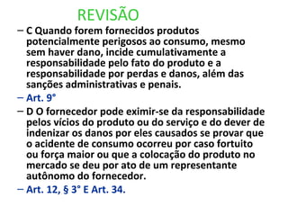REVISÃO
– C Quando forem fornecidos produtos
potencialmente perigosos ao consumo, mesmo
sem haver dano, incide cumulativamente a
responsabilidade pelo fato do produto e a
responsabilidade por perdas e danos, além das
sanções administrativas e penais.
– Art. 9°
– D O fornecedor pode eximir-se da responsabilidade
pelos vícios do produto ou do serviço e do dever de
indenizar os danos por eles causados se provar que
o acidente de consumo ocorreu por caso fortuito
ou força maior ou que a colocação do produto no
mercado se deu por ato de um representante
autônomo do fornecedor.
– Art. 12, § 3° E Art. 34.
 