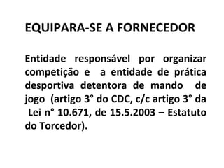 EQUIPARA-SE A FORNECEDOR
Entidade responsável por organizar
competição e a entidade de prática
desportiva detentora de mando de
jogo (artigo 3° do CDC, c/c artigo 3° da
Lei n° 10.671, de 15.5.2003 – Estatuto
do Torcedor).
 