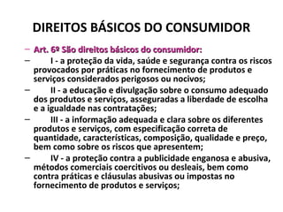 DIREITOS BÁSICOS DO CONSUMIDOR
– Art. 6º São direitos básicos do consumidor:Art. 6º São direitos básicos do consumidor:
– I - a proteção da vida, saúde e segurança contra os riscos
provocados por práticas no fornecimento de produtos e
serviços considerados perigosos ou nocivos;
– II - a educação e divulgação sobre o consumo adequado
dos produtos e serviços, asseguradas a liberdade de escolha
e a igualdade nas contratações;
– III - a informação adequada e clara sobre os diferentes
produtos e serviços, com especificação correta de
quantidade, características, composição, qualidade e preço,
bem como sobre os riscos que apresentem;
– IV - a proteção contra a publicidade enganosa e abusiva,
métodos comerciais coercitivos ou desleais, bem como
contra práticas e cláusulas abusivas ou impostas no
fornecimento de produtos e serviços;
 