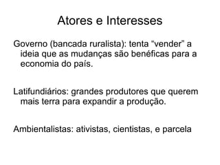 Atores e Interesses
Governo (bancada ruralista): tenta “vender” a
 ideia que as mudanças são benéficas para a
 economia do país.


Latifundiários: grandes produtores que querem
 mais terra para expandir a produção.


Ambientalistas: ativistas, cientistas, e parcela
 considerável da sociedade civil.
 