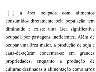 “[...]   a   área    ocupada       com   alimentos
consumidos diretamente pela população tem
diminuído e existe uma área significativa
ocupada por pastagens ineficientes. Além de
ocupar uma área maior, a produção de soja e
cana-de-açúcar concentra-se em grandes
propriedades,       enquanto   a    produção   de
culturas destinadas à alimentação como arroz
 