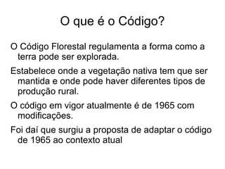 O que é o Código?
O Código Florestal regulamenta a forma como a
 terra pode ser explorada.
Estabelece onde a vegetação nativa tem que ser
 mantida e onde pode haver diferentes tipos de
 produção rural.
O código em vigor atualmente é de 1965 com
 modificações.
Foi daí que surgiu a proposta de adaptar o código
 de 1965 ao contexto atual
 