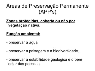 Áreas de Preservação Permanente
             (APP's)
Zonas protegidas, coberta ou não por
 vegetação nativa.

Função ambiental:

- preservar a água

- preservar a paisagem e a biodiversidade.

- preservar a estabilidade geológica e o bem
  estar das pessoas.
 