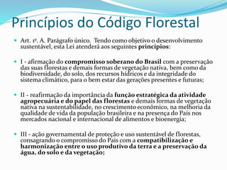 Princípios do Código Florestal 
 Art. 1º. A. Parágrafo único. Tendo como objetivo o desenvolvimento 
sustentável, esta Lei atenderá aos seguintes princípios: 
 I - afirmação do compromisso soberano do Brasil com a preservação 
das suas florestas e demais formas de vegetação nativa, bem como da 
biodiversidade, do solo, dos recursos hídricos e da integridade do 
sistema climático, para o bem estar das gerações presentes e futuras; 
 II - reafirmação da importância da função estratégica da atividade 
agropecuária e do papel das florestas e demais formas de vegetação 
nativa na sustentabilidade, no crescimento econômico, na melhoria da 
qualidade de vida da população brasileira e na presença do País nos 
mercados nacional e internacional de alimentos e bioenergia; 
 III - ação governamental de proteção e uso sustentável de florestas, 
consagrando o compromisso do País com a compatibilização e 
harmonização entre o uso produtivo da terra e a preservação da 
água, do solo e da vegetação; 
 