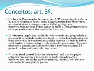 Conceitos: art. 3º. 
 II - Área de Preservação Permanente - APP: área protegida, coberta 
ou não por vegetação nativa, com a função ambiental de preservar os 
recursos hídricos, a paisagem, a estabilidade geológica e a 
biodiversidade, facilitar o fluxo gênico de fauna e flora, proteger o solo 
e assegurar o bem-estar das populações humanas; 
 III - Reserva Legal: área localizada no interior de uma propriedade ou 
posse rural, delimitada nos termos do art. 12, com a função de assegurar 
o uso econômico de modo sustentável dos recursos naturais do imóvel 
rural, auxiliar a conservação e a reabilitação dos processos ecológicos e 
promover a conservação da biodiversidade, bem como o abrigo e a 
proteção de fauna silvestre e da flora nativa; 
 IV - área rural consolidada: área de imóvel rural com ocupação 
antrópica preexistente a 22 de julho de 2008, com edificações, 
benfeitorias ou atividades agrossilvipastoris, admitida, neste último 
caso, a adoção do regime de pousio; 
 