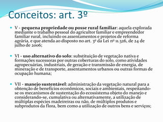 Conceitos: art. 3º 
 V - pequena propriedade ou posse rural familiar: aquela explorada 
mediante o trabalho pessoal do agricultor familiar e empreendedor 
familiar rural, incluindo os assentamentos e projetos de reforma 
agrária, e que atenda ao disposto no art. 3o da Lei no 11.326, de 24 de 
julho de 2006; 
 VI - uso alternativo do solo: substituição de vegetação nativa e 
formações sucessoras por outras coberturas do solo, como atividades 
agropecuárias, industriais, de geração e transmissão de energia, de 
mineração e de transporte, assentamentos urbanos ou outras formas de 
ocupação humana; 
 VII - manejo sustentável: administração da vegetação natural para a 
obtenção de benefícios econômicos, sociais e ambientais, respeitando-se 
os mecanismos de sustentação do ecossistema objeto do manejo e 
considerando-se, cumulativa ou alternativamente, a utilização de 
múltiplas espécies madeireiras ou não, de múltiplos produtos e 
subprodutos da flora, bem como a utilização de outros bens e serviços; 
 