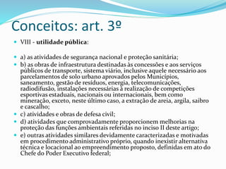 Conceitos: art. 3º 
 VIII - utilidade pública: 
 a) as atividades de segurança nacional e proteção sanitária; 
 b) as obras de infraestrutura destinadas às concessões e aos serviços 
públicos de transporte, sistema viário, inclusive aquele necessário aos 
parcelamentos de solo urbano aprovados pelos Municípios, 
saneamento, gestão de resíduos, energia, telecomunicações, 
radiodifusão, instalações necessárias à realização de competições 
esportivas estaduais, nacionais ou internacionais, bem como 
mineração, exceto, neste último caso, a extração de areia, argila, saibro 
e cascalho; 
 c) atividades e obras de defesa civil; 
 d) atividades que comprovadamente proporcionem melhorias na 
proteção das funções ambientais referidas no inciso II deste artigo; 
 e) outras atividades similares devidamente caracterizadas e motivadas 
em procedimento administrativo próprio, quando inexistir alternativa 
técnica e locacional ao empreendimento proposto, definidas em ato do 
Chefe do Poder Executivo federal; 
 