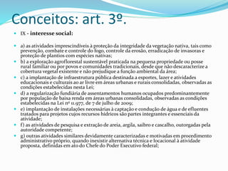 Conceitos: art. 3º. 
 IX - interesse social: 
 a) as atividades imprescindíveis à proteção da integridade da vegetação nativa, tais como 
prevenção, combate e controle do fogo, controle da erosão, erradicação de invasoras e 
proteção de plantios com espécies nativas; 
 b) a exploração agroflorestal sustentável praticada na pequena propriedade ou posse 
rural familiar ou por povos e comunidades tradicionais, desde que não descaracterize a 
cobertura vegetal existente e não prejudique a função ambiental da área; 
 c) a implantação de infraestrutura pública destinada a esportes, lazer e atividades 
educacionais e culturais ao ar livre em áreas urbanas e rurais consolidadas, observadas as 
condições estabelecidas nesta Lei; 
 d) a regularização fundiária de assentamentos humanos ocupados predominantemente 
por população de baixa renda em áreas urbanas consolidadas, observadas as condições 
estabelecidas na Lei no 11.977, de 7 de julho de 2009; 
 e) implantação de instalações necessárias à captação e condução de água e de efluentes 
tratados para projetos cujos recursos hídricos são partes integrantes e essenciais da 
atividade; 
 f ) as atividades de pesquisa e extração de areia, argila, saibro e cascalho, outorgadas pela 
autoridade competente; 
 g) outras atividades similares devidamente caracterizadas e motivadas em procedimento 
administrativo próprio, quando inexistir alternativa técnica e locacional à atividade 
proposta, definidas em ato do Chefe do Poder Executivo federal; 
 