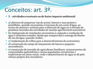 Conceitos: art. 3º. 
 X - atividades eventuais ou de baixo impacto ambiental: 
 a) abertura de pequenas vias de acesso interno e suas pontes e 
pontilhões, quando necessárias à travessia de um curso d’água, ao 
acesso de pessoas e animais para a obtenção de água ou à retirada de 
produtos oriundos das atividades de manejo agroflorestal sustentável; 
 b) implantação de instalações necessárias à captação e condução de 
água e efluentes tratados, desde que comprovada a outorga do direito 
de uso da água, quando couber; 
 c) implantação de trilhas para o desenvolvimento do ecoturismo; 
 d) construção de rampa de lançamento de barcos e pequeno 
ancoradouro; 
 e) construção de moradia de agricultores familiares, remanescentes de 
comunidades quilombolas e outras populações extrativistas e 
tradicionais em áreas rurais, onde o abastecimento de água se dê pelo 
esforço próprio dos moradores; 
 