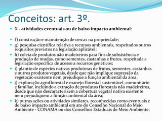 Conceitos: art. 3º. 
 X - atividades eventuais ou de baixo impacto ambiental: 
 f ) construção e manutenção de cercas na propriedade; 
 g) pesquisa científica relativa a recursos ambientais, respeitados outros 
requisitos previstos na legislação aplicável; 
 h) coleta de produtos não madeireiros para fins de subsistência e 
produção de mudas, como sementes, castanhas e frutos, respeitada a 
legislação específica de acesso a recursos genéticos; 
 i) plantio de espécies nativas produtoras de frutos, sementes, castanhas 
e outros produtos vegetais, desde que não implique supressão da 
vegetação existente nem prejudique a função ambiental da área; 
 j) exploração agroflorestal e manejo florestal sustentável, comunitário 
e familiar, incluindo a extração de produtos florestais não madeireiros, 
desde que não descaracterizem a cobertura vegetal nativa existente 
nem prejudiquem a função ambiental da área; 
 k) outras ações ou atividades similares, reconhecidas como eventuais e 
de baixo impacto ambiental em ato do Conselho Nacional do Meio 
Ambiente - CONAMA ou dos Conselhos Estaduais de Meio Ambiente; 
 