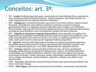 Conceitos: art. 3º. 
 XII - vereda: fitofisionomia de savana, encontrada em solos hidromórficos, usualmente 
com a palmeira arbóreaMauritia flexuosa - buriti emergente, sem formar dossel, em 
meio a agrupamentos de espécies arbustivo-herbáceas; 
 XIII - manguezal: ecossistema litorâneo que ocorre em terrenos baixos, sujeitos à ação 
das marés, formado por vasas lodosas recentes ou arenosas, às quais se associa, 
predominantemente, a vegetação natural conhecida como mangue, com influência 
fluviomarinha, típica de solos limosos de regiões estuarinas e com dispersão descontínua 
ao longo da costa brasileira, entre os Estados do Amapá e de Santa Catarina; 
 XIV - salgado ou marismas tropicais hipersalinos: áreas situadas em regiões com 
frequências de inundações intermediárias entre marés de sizígias e de quadratura, com 
solos cuja salinidade varia entre 100 (cem) e 150 (cento e cinquenta) partes por 1.000 
(mil), onde pode ocorrer a presença de vegetação herbácea específica; 
 XV - apicum: áreas de solos hipersalinos situadas nas regiões entremarés superiores, 
inundadas apenas pelas marés de sizígias, que apresentam salinidade superior a 150 
(cento e cinquenta) partes por 1.000 (mil), desprovidas de vegetação vascular; 
 XVI - restinga: depósito arenoso paralelo à linha da costa, de forma geralmente 
alongada, produzido por processos de sedimentação, onde se encontram diferentes 
comunidades que recebem influência marinha, com cobertura vegetal em mosaico, 
encontrada em praias, cordões arenosos, dunas e depressões, apresentando, de acordo 
com o estágio sucessional, estrato herbáceo, arbustivo e arbóreo, este último mais 
interiorizado; 
 XVII - nascente: afloramento natural do lençol freático que apresenta perenidade e dá 
início a um curso d’água; 
 XVIII - olho d’água: afloramento natural do lençol freático, mesmo que intermitente; 
 
