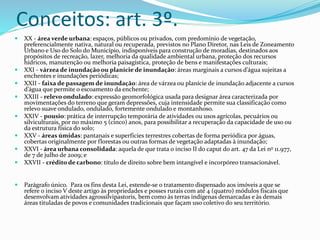 Conceitos: art. 3º. 
 XX - área verde urbana: espaços, públicos ou privados, com predomínio de vegetação, 
preferencialmente nativa, natural ou recuperada, previstos no Plano Diretor, nas Leis de Zoneamento 
Urbano e Uso do Solo do Município, indisponíveis para construção de moradias, destinados aos 
propósitos de recreação, lazer, melhoria da qualidade ambiental urbana, proteção dos recursos 
hídricos, manutenção ou melhoria paisagística, proteção de bens e manifestações culturais; 
 XXI - várzea de inundação ou planície de inundação: áreas marginais a cursos d’água sujeitas a 
enchentes e inundações periódicas; 
 XXII - faixa de passagem de inundação: área de várzea ou planície de inundação adjacente a cursos 
d’água que permite o escoamento da enchente; 
 XXIII - relevo ondulado: expressão geomorfológica usada para designar área caracterizada por 
movimentações do terreno que geram depressões, cuja intensidade permite sua classificação como 
relevo suave ondulado, ondulado, fortemente ondulado e montanhoso. 
 XXIV - pousio: prática de interrupção temporária de atividades ou usos agrícolas, pecuários ou 
silviculturais, por no máximo 5 (cinco) anos, para possibilitar a recuperação da capacidade de uso ou 
da estrutura física do solo; 
 XXV - áreas úmidas: pantanais e superfícies terrestres cobertas de forma periódica por águas, 
cobertas originalmente por florestas ou outras formas de vegetação adaptadas à inundação; 
 XXVI - área urbana consolidada: aquela de que trata o inciso II do caput do art. 47 da Lei no 11.977, 
de 7 de julho de 2009; e 
 XXVII - crédito de carbono: título de direito sobre bem intangível e incorpóreo transacionável. 
 Parágrafo único. Para os fins desta Lei, estende-se o tratamento dispensado aos imóveis a que se 
refere o inciso V deste artigo às propriedades e posses rurais com até 4 (quatro) módulos fiscais que 
desenvolvam atividades agrossilvipastoris, bem como às terras indígenas demarcadas e às demais 
áreas tituladas de povos e comunidades tradicionais que façam uso coletivo do seu território. 
 