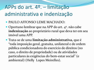 APPs do art. 4º. – limitação 
administrativa e indenização 
 PAULO AFFONSO LEME MACHADO: 
 Oportuno lembrar que na APP do art. 4º. não cabe 
indenização ao proprietário rural que deva ter em seu 
imóvel uma APP. 
 Trata-se de uma limitação administrativa, que é 
“toda imposição geral, gratuita, unilateral e de ordem 
pública condicionadora do exercício de direitos (no 
caso, o direito de propriedade) ou de atividades 
particulares às exigências do bem-estar social” (e 
ambiental) (Helly Lopes Meirelles). 
 
