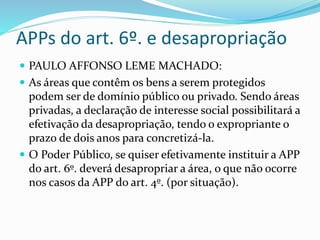 APPs do art. 6º. e desapropriação 
 PAULO AFFONSO LEME MACHADO: 
 As áreas que contêm os bens a serem protegidos 
podem ser de domínio público ou privado. Sendo áreas 
privadas, a declaração de interesse social possibilitará a 
efetivação da desapropriação, tendo o expropriante o 
prazo de dois anos para concretizá-la. 
 O Poder Público, se quiser efetivamente instituir a APP 
do art. 6º. deverá desapropriar a área, o que não ocorre 
nos casos da APP do art. 4º. (por situação). 
 