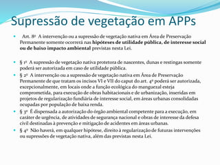 Supressão de vegetação em APPs 
 Art. 8o A intervenção ou a supressão de vegetação nativa em Área de Preservação 
Permanente somente ocorrerá nas hipóteses de utilidade pública, de interesse social 
ou de baixo impacto ambiental previstas nesta Lei. 
 § 1o A supressão de vegetação nativa protetora de nascentes, dunas e restingas somente 
poderá ser autorizada em caso de utilidade pública. 
 § 2o A intervenção ou a supressão de vegetação nativa em Área de Preservação 
Permanente de que tratam os incisos VI e VII do caput do art. 4o poderá ser autorizada, 
excepcionalmente, em locais onde a função ecológica do manguezal esteja 
comprometida, para execução de obras habitacionais e de urbanização, inseridas em 
projetos de regularização fundiária de interesse social, em áreas urbanas consolidadas 
ocupadas por população de baixa renda. 
 § 3o É dispensada a autorização do órgão ambiental competente para a execução, em 
caráter de urgência, de atividades de segurança nacional e obras de interesse da defesa 
civil destinadas à prevenção e mitigação de acidentes em áreas urbanas. 
 § 4o Não haverá, em qualquer hipótese, direito à regularização de futuras intervenções 
ou supressões de vegetação nativa, além das previstas nesta Lei. 
 