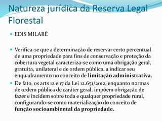 Natureza jurídica da Reserva Legal 
Florestal 
 EDIS MILARÉ 
 Verifica-se que a determinação de reservar certo percentual 
de uma propriedade para fins de conservação e proteção da 
cobertura vegetal caracteriza-se como uma obrigação geral, 
gratuita, unilateral e de ordem pública, a indicar seu 
enquadramento no conceito de limitação administrativa. 
 De fato, os arts 12 e 17 da Lei 12.651/2012, enquanto normas 
de ordem pública de caráter geral, impõem obrigação de 
fazer e incidem sobre toda e qualquer propriedade rural, 
configurando-se como materialização do conceito de 
função socioambiental da propriedade. 
 