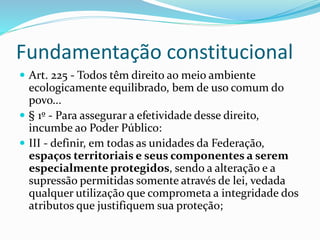 Fundamentação constitucional 
 Art. 225 - Todos têm direito ao meio ambiente 
ecologicamente equilibrado, bem de uso comum do 
povo... 
 § 1º - Para assegurar a efetividade desse direito, 
incumbe ao Poder Público: 
 III - definir, em todas as unidades da Federação, 
espaços territoriais e seus componentes a serem 
especialmente protegidos, sendo a alteração e a 
supressão permitidas somente através de lei, vedada 
qualquer utilização que comprometa a integridade dos 
atributos que justifiquem sua proteção; 
 
