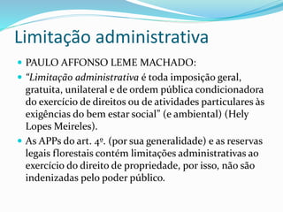 Limitação administrativa 
 PAULO AFFONSO LEME MACHADO: 
 “Limitação administrativa é toda imposição geral, 
gratuita, unilateral e de ordem pública condicionadora 
do exercício de direitos ou de atividades particulares às 
exigências do bem estar social” (e ambiental) (Hely 
Lopes Meireles). 
 As APPs do art. 4º. (por sua generalidade) e as reservas 
legais florestais contém limitações administrativas ao 
exercício do direito de propriedade, por isso, não são 
indenizadas pelo poder público. 
 