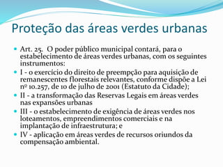 Proteção das áreas verdes urbanas 
 Art. 25. O poder público municipal contará, para o 
estabelecimento de áreas verdes urbanas, com os seguintes 
instrumentos: 
 I - o exercício do direito de preempção para aquisição de 
remanescentes florestais relevantes, conforme dispõe a Lei 
no 10.257, de 10 de julho de 2001 (Estatuto da Cidade); 
 II - a transformação das Reservas Legais em áreas verdes 
nas expansões urbanas 
 III - o estabelecimento de exigência de áreas verdes nos 
loteamentos, empreendimentos comerciais e na 
implantação de infraestrutura; e 
 IV - aplicação em áreas verdes de recursos oriundos da 
compensação ambiental. 
 