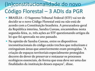 (In)constitucionalidade do novo 
Código Florestal – 3 ADIs da PGR 
 BRASÍLIA - O Supremo Tribunal Federal (STF) vai ter de 
decidir se o novo Código Florestal está ou não está de 
acordo com a Constituição brasileira. A procuradora-geral 
da República interina, Sandra Cureau, encaminhou nesta 
segunda-feira, 21, três ações ao STF questionando artigos da 
lei que foi aprovada no ano passado. 
 Na opinião de Sandra Cureau, entre os dispositivos 
inconstitucionais do código estão trechos que reduziram e 
extinguiram áreas que anteriormente eram protegidas. "A 
criação de espaços territoriais especialmente protegidos 
decorre do dever de preservar e restaurar os processos 
ecológicos essenciais, de forma que essa deve ser uma das 
finalidades da instituição desses espaços", disse. 
 