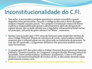 Inconstitucionalidade do C.Fl. 
 Nas ações, a procuradora também questiona a anistia concedida a quem 
degradou áreas preservadas. Para ela, o código acaba com o dever de pagar 
multas e impede sanções penais. "Se a própria Constituição estatui de forma 
explícita a responsabilização penal e administrativa, além da obrigação de 
reparar danos, não se pode admitir que o legislador infraconstitucional exclua 
tal princípio, sob pena de grave ofensa à Lei Maior", sustentou. 
 Sandra Cureau pediu que o STF conceda liminares para suspender trechos do 
novo Código Florestal. Diante da relevância do tema, a procuradora também 
requereu que o tribunal adote um rito abreviado na tramitação do processo. Se 
esse rito for aprovado, o julgamento definitivo dos processos poderá ocorrer 
mais brevemente. 
 A votação pelo STF das ações sobre o Código Florestal deverá provocar bastante 
polêmica. Quando tramitou no Congresso, o projeto dividiu diversos setores da 
sociedade, como ambientalistas, ruralistas e acadêmicos. Como o STF pode 
declarar a inconstitucionalidade de trechos da lei, as discussões deverão voltar 
praticamente à estaca zero. 
 http://www.stf.jus.br/portal/cms/verNoticiaDetalhe.asp?idConteudo=228842 
 