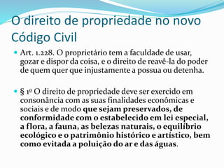 O direito de propriedade no novo 
Código Civil 
 Art. 1.228. O proprietário tem a faculdade de usar, 
gozar e dispor da coisa, e o direito de reavê-la do poder 
de quem quer que injustamente a possua ou detenha. 
 § 1o O direito de propriedade deve ser exercido em 
consonância com as suas finalidades econômicas e 
sociais e de modo que sejam preservados, de 
conformidade com o estabelecido em lei especial, 
a flora, a fauna, as belezas naturais, o equilíbrio 
ecológico e o patrimônio histórico e artístico, bem 
como evitada a poluição do ar e das águas. 
 