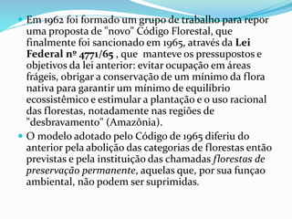  Em 1962 foi formado um grupo de trabalho para repor 
uma proposta de "novo" Código Florestal, que 
finalmente foi sancionado em 1965, através da Lei 
Federal nº 4771/65 , que manteve os pressupostos e 
objetivos da lei anterior: evitar ocupação em áreas 
frágeis, obrigar a conservação de um mínimo da flora 
nativa para garantir um mínimo de equilíbrio 
ecossistêmico e estimular a plantação e o uso racional 
das florestas, notadamente nas regiões de 
"desbravamento" (Amazônia). 
 O modelo adotado pelo Código de 1965 diferiu do 
anterior pela abolição das categorias de florestas então 
previstas e pela instituição das chamadas florestas de 
preservação permanente, aquelas que, por sua funçao 
ambiental, não podem ser suprimidas. 
 