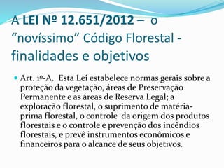 A LEI Nº 12.651/2012 – o 
“novíssimo” Código Florestal - 
finalidades e objetivos 
 Art. 1o-A. Esta Lei estabelece normas gerais sobre a 
proteção da vegetação, áreas de Preservação 
Permanente e as áreas de Reserva Legal; a 
exploração florestal, o suprimento de matéria-prima 
florestal, o controle da origem dos produtos 
florestais e o controle e prevenção dos incêndios 
florestais, e prevê instrumentos econômicos e 
financeiros para o alcance de seus objetivos. 
 