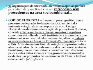  39 organizações da sociedade alertaram a opinião pública
para o fato de que o Brasil vive um retrocesso sem
precedentes na área socioambiental...
 CÓDIGO FLORESTAL – É o ponto paradigmático desse
processo de degradação da agenda socioambiental a
iminente votação de uma proposta de novo Código
Florestal que desfigura a legislação de proteção às florestas,
concede anistia ampla para desmatamentos irregulares
cometidos até julho de 2008, instituindo a impunidade que
estimulará o aumento do desmatamento, além de reduzir
as reservas legais e Áreas de Proteção Permanente em todo
o País. A versão em fase final de votação nos próximos dias
afronta estudos técnicos de muitos dos melhores cientistas
brasileiros, que se manifestam chocados com o desprezo
pelos alertas feitos sobre os erros grosseiros e desmandos
evidentes das propostas de lei oriundas da Câmara Federal
e do Senado. (06/03/2012)
 