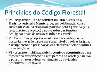 Princípios do Código Florestal
 IV - responsabilidade comum da União, Estados,
Distrito Federal e Municípios, em colaboração com a
sociedade civil, na criação de políticas para a preservação e
restauração da vegetação nativa e de suas funções
ecológicas e sociais nas áreas urbanas e rurais;
 V - fomento à pesquisa científica e tecnológica na
busca da inovação para o uso sustentável do solo e da água,
a recuperação e a preservação das florestas e demais formas
de vegetação nativa;
 VI - criação e mobilização de incentivos econômicos para
fomentar a preservação e a recuperação da vegetação nativa
e para promover o desenvolvimento de atividades
produtivas sustentáveis.
 